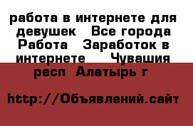 работа в интернете для девушек - Все города Работа » Заработок в интернете   . Чувашия респ.,Алатырь г.